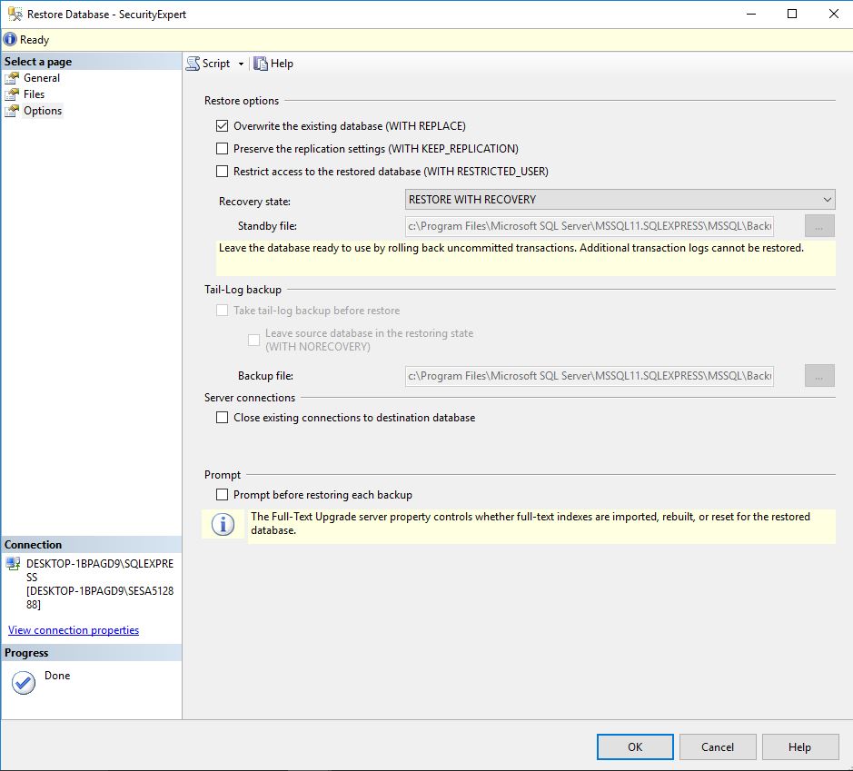 Machine generated alternative text:Restore Database - SecurityExpert O Ready Select a General Files Options Script • Help Restore options [Z Overwrite the existing database (WITH REPLACE) C] Preserve the replication settings (WITH KEEP REPLICATION) C] Restrict access to the restored database (WITH RESTRICTED USER) Recovery state: Standby file RESTORE WITH RECOVERY SQL Leave the database ready to use by rolling back uncommitted transactions. Additional transaction logs cannot be restored. Tail-Log backup Take tail-log backup before restore Leave source database in the restoring state (WITH NORECOVERV) Backup file: Server connections Files\Microsoft SQL C] Close existing connections to destination database Prompt C] Prompt before restoring each backup The Full-Text Upgrade server property controls whether full-text indexes are imported, rebuilt, or reset for the restored (D database. DESKTOP-18PAGD9\SQLEXPRE [DESKTOP- 18PAGD9\SESA5128 88] View connection properties Cancel Help