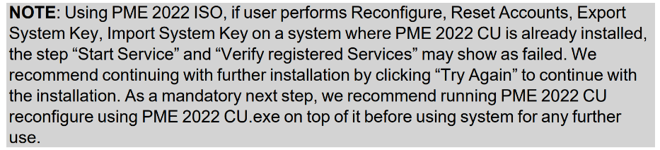 PME 2022 CU1 Release Notes Note. "Using PME 2022 ISO, if user performs Reconfigure, Reset Accounts, Export System Key, Import System Key on a system where PME 2022 CU is already installed, the step "Start Service" and "Verify registered Services" may show as failed. We recommend continuing with further installation by clicking "Try Again" to continue with the installation. As a mandatory next step, we recommend running PME 2022 CU reconfigure using PME 2022 CU.exe on top of it before using system for any further use."